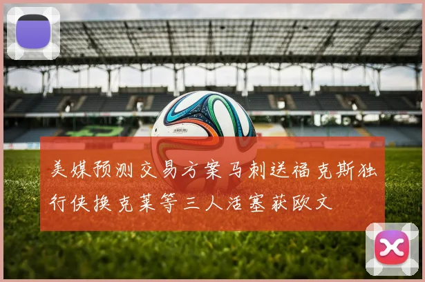 美媒预测交易方案马刺送福克斯独行侠换克莱等三人活塞获欧文