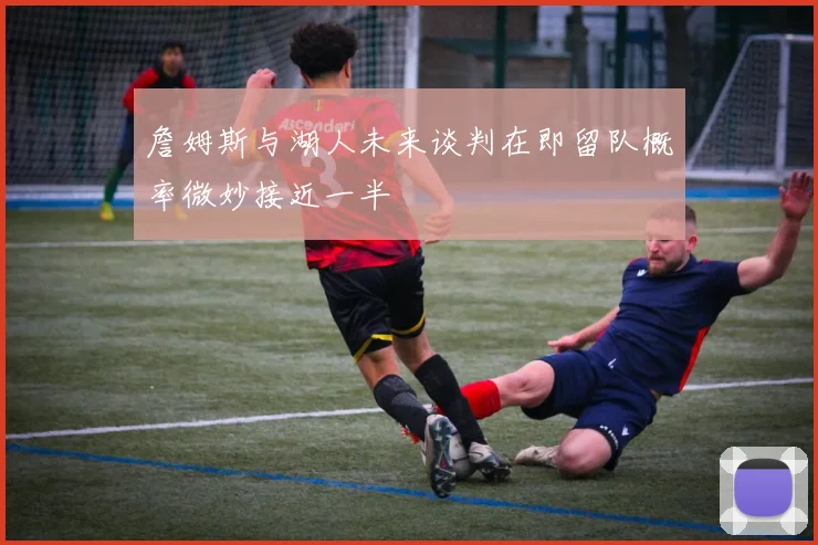 詹姆斯与湖人未来谈判在即留队概率微妙接近一半