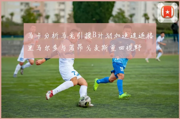 马卡分析马竞引援B计划加速追逐格里马尔多与若昂戈麦斯重回视野