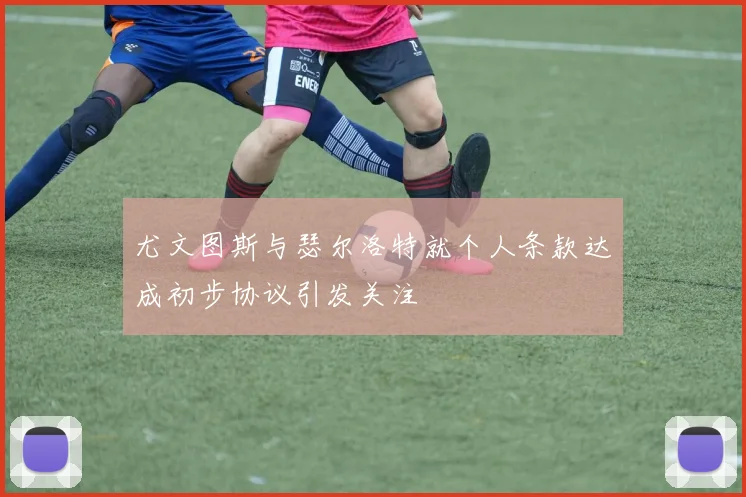尤文图斯与瑟尔洛特就个人条款达成初步协议引发关注