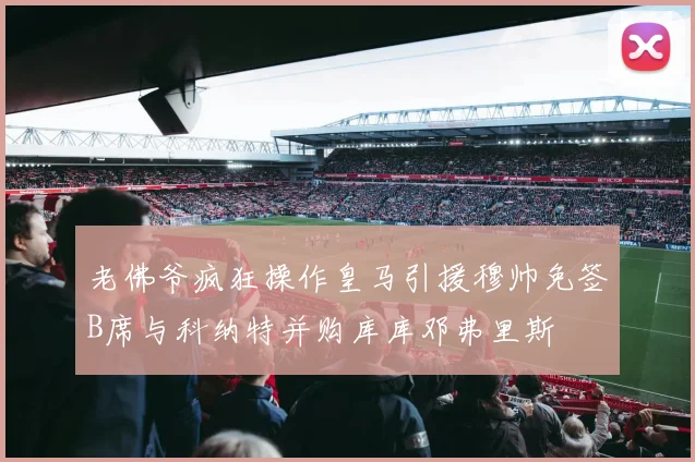 老佛爷疯狂操作皇马引援穆帅免签B席与科纳特并购库库邓弗里斯