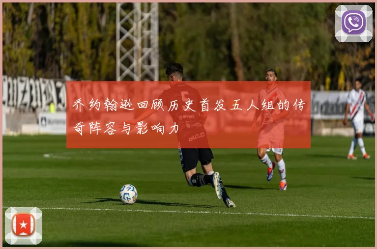乔约翰逊回顾历史首发五人组的传奇阵容与影响力