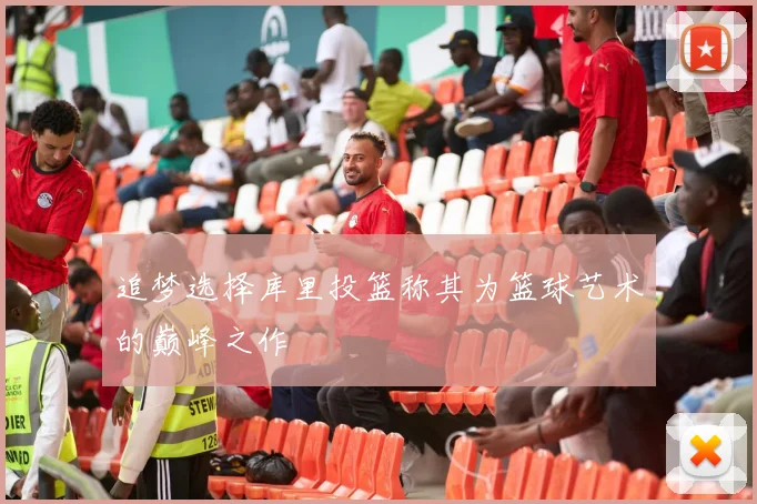 追梦选择库里投篮称其为篮球艺术的巅峰之作