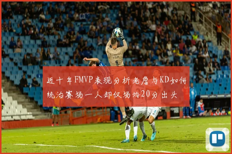 近十年FMVP表现分析老詹与KD如何统治赛场一人却仅场均20分出头