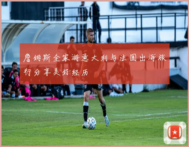 詹姆斯全家游意大利与法国出海旅行分享美好经历