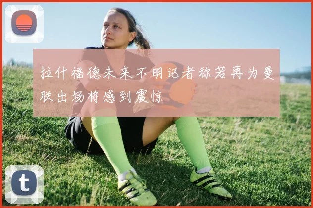 拉什福德未来不明记者称若再为曼联出场将感到震惊