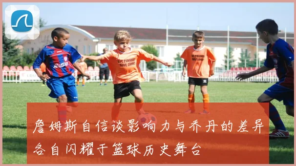 詹姆斯自信谈影响力与乔丹的差异各自闪耀于篮球历史舞台