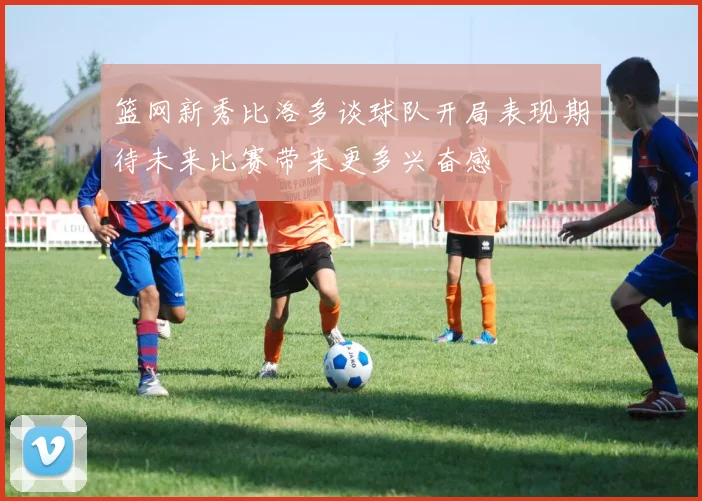 篮网新秀比洛多谈球队开局表现期待未来比赛带来更多兴奋感
