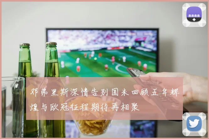 邓弗里斯深情告别国米回顾五年辉煌与欧冠征程期待再相聚
